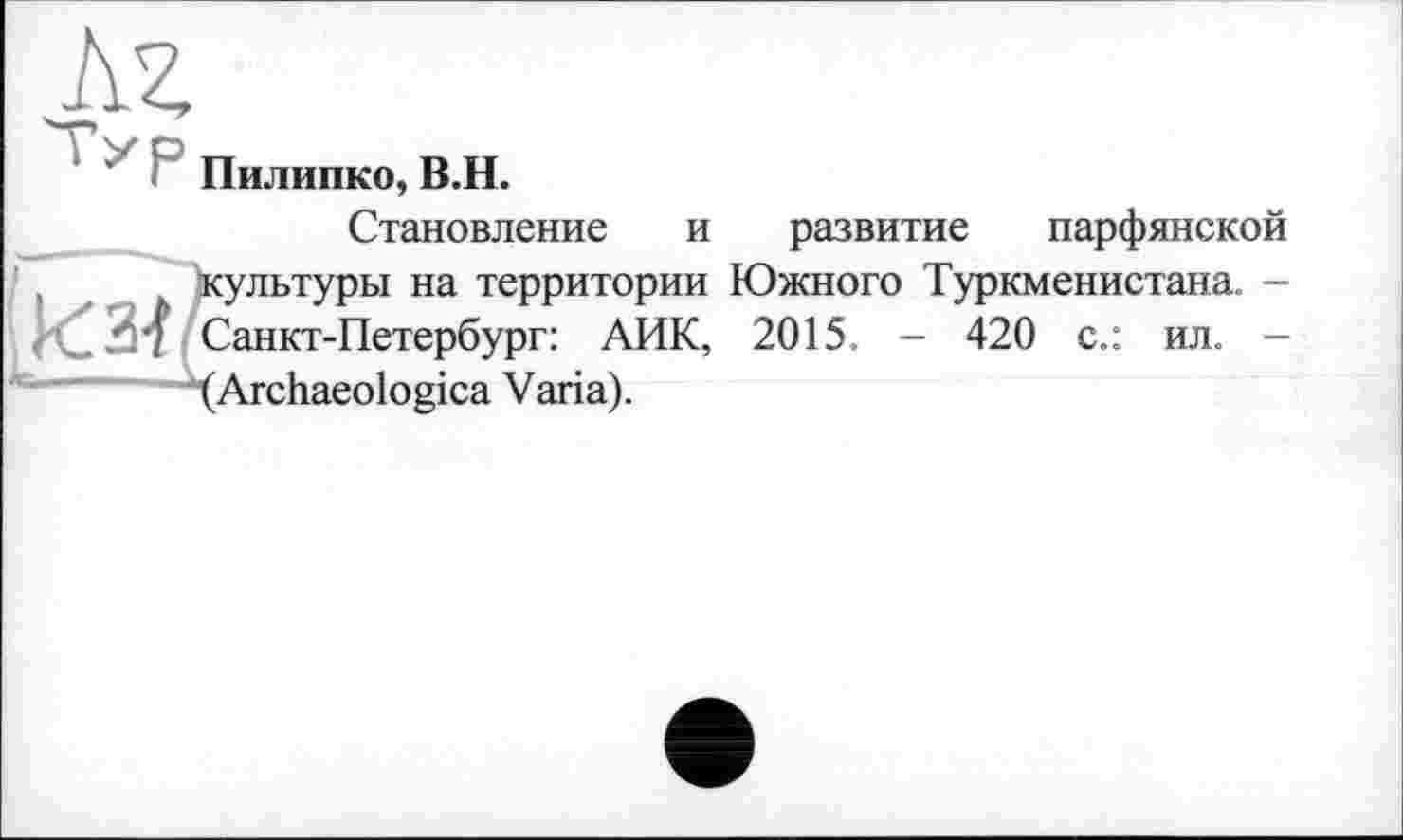 ﻿м
Пилинко, В.Н.
Становление и развитие парфянской культуры на территории Южного Туркменистана. -Санкт-Петербург: АИК, 2015. - 420 с.: ил. -(Archaeologica Varia).